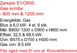 Zanussi EVO900   Gas komfur  - 800 mm & 1200 mm  Energikilde: Gas Blus á 6,0 kW: 4 el. 6 stk. Mål: B800/ 1200 x D900 x H850 mm Effekt: 32,5 & 68,5 kW Ovn: B575 x D700 x H300 mm Gas ovn: 8,5 kW  Fås også med El ovn el. Konvektionsovn