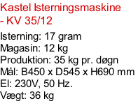 Kastel Isterningsmaskine - KV 35/12  Isterning: 17 gram Magasin: 12 kg  Produktion: 35 kg pr. døgn Mål: B450 x D545 x H690 mm  El: 230V, 50 Hz.  Vægt: 36 kg
