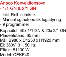 Arisco Konvektionsovn  - 1/1 GN & 2/1 GN  - Inkl. Roll-in indstik  - Manual og automatik fugtstyring - 9 programmer  Kapacitet: 40x 1/1 GN & 20x 2/1 GN Pladeafstand: 65 mm Mål: B980 x D1250 x H1920 mm El: 380V, 3~, 50 Hz Effekt: 51100 W Model: CEKF40