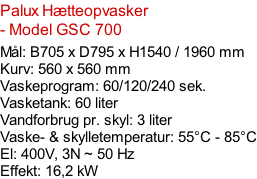 Palux Hætteopvasker - Model GSC 700  Mål: B705 x D795 x H1540 / 1960 mm Kurv: 560 x 560 mm Vaskeprogram: 60/120/240 sek. Vasketank: 60 liter Vandforbrug pr. skyl: 3 liter Vaske- & skylletemperatur: 55°C - 85°C El: 400V, 3N ~ 50 Hz  Effekt: 16,2 kW