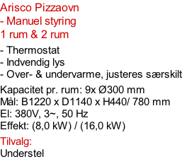 Arisco Pizzaovn - Manuel styring  1 rum & 2 rum  - Thermostat - Indvendig lys - Over- & undervarme, justeres særskilt  Kapacitet pr. rum: 9x Ø300 mm  Mål: B1220 x D1140 x H440/ 780 mm El: 380V, 3~, 50 Hz  Effekt: (8,0 kW) / (16,0 kW)  Tilvalg: Understel