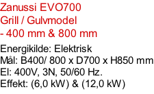 Zanussi EVO700   Grill / Gulvmodel - 400 mm & 800 mm    Energikilde: Elektrisk Mål: B400/ 800 x D700 x H850 mm El: 400V, 3N, 50/60 Hz.  Effekt: (6,0 kW) & (12,0 kW)