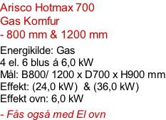 Arisco Hotmax 700  Gas Komfur  - 800 mm & 1200 mm  Energikilde: Gas  4 el. 6 blus á 6,0 kW Mål: B800/ 1200 x D700 x H900 mm Effekt: (24,0 kW)  & (36,0 kW) Effekt ovn: 6,0 kW  - Fås også med El ovn
