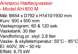 Aristarco Hætteopvasker - Model AH 800 M   Mål: B654 x D792 x H1410/1930 mm Kurv: 500 x 500 mm Vaskeprogram: 60 & 120 sek. Vasketank: 30 liter Vandforbrug pr. skyl: 2,8 liter Vaske- & skylletemperatur: 55°C - 85°C El: 400V, 3N ~ 50 Hz  Effekt: 6,75 kW