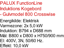 PALUX FunctionLine  Induktions Kogebord  - Gulvmodel 800 Crosswise  Energikilde: Elektrisk Varmezone: 2x 5,0 kW  Induktion: B794 x D688 mm Mål: B800 x D800 x H750/900 mm El: 400V, 3N, 50/60 Hz.  Effekt: 10,0 kW