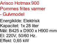 Arisco Hotmax 900 Pommes frites varmer - Gulvmodel  Energikilde: Elektrisk Kapacitet: 1x 28 liter Mål: B425 x D900 x H900 mm El: 220V, 50/60 Hz.  Effekt: 0,65 kW