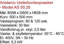 Aristarco Underbordsopvasker - Model AS 50.35   Mål: B598 x D605 x H838 mm Kurv: 500 x 500 mm Vaskeprogram: 60 & 120 sek. Vasketank: 30 liter Vandforbrug pr. skyl: 2,5 liter Vaske- & skylletemperatur: 55°C - 85°C El: 400V, 3N ~ 50 Hz  Effekt: 5,3 kW