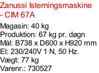 Zanussi Isterningsmaskine - CIM 67A  Magasin: 40 kg  Produktion: 67 kg pr. døgn Mål: B738 x D600 x H920 mm  El: 230/240V 1 N, 50 Hz.  Vægt: 77 kg Varenr.: 730527