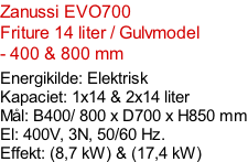 Zanussi EVO700   Friture 14 liter / Gulvmodel  - 400 & 800 mm  Energikilde: Elektrisk Kapaciet: 1x14 & 2x14 liter Mål: B400/ 800 x D700 x H850 mm El: 400V, 3N, 50/60 Hz.  Effekt: (8,7 kW) & (17,4 kW)