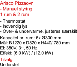 Arisco Pizzaovn - Manuel styring  1 rum & 2 rum  - Thermostat - Indvendig lys - Over- & undervarme, justeres særskilt  Kapacitet pr. rum: 6x Ø300 mm  Mål: B1220 x D820 x H440/ 780 mm El: 380V, 3~, 50 Hz  Effekt: (6,0 kW) / (12,0 kW)  Tilvalg: Understel