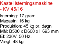 Kastel Isterningsmaskine - KV 45/16  Isterning: 17 gram Magasin: 16 kg  Produktion: 45 kg pr. døgn Mål: B500 x D600 x H693 mm  El: 230V, 50 Hz.  Vægt: 48 kg