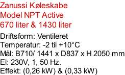 Zanussi Køleskabe Model NPT Active 670 liter & 1430 liter  Driftsform: Ventileret Temperatur: -2 til +10°C Mål: B710/ 1441 x D837 x H 2050 mm El: 230V, 1, 50 Hz.  Effekt: (0,26 kW) & (0,33 kW)