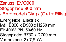 Zanussi EVO900  Stegeplade 800 mm - Bordmodel (Glat) / (Glat + Rillet)  Energikilde: Elektrisk Mål: B800 x D900 x H250 mm El: 400V, 3N, 50/60 Hz.  Stegeplade: B730 x D700 mm Varmezone: 2x 7,5 kW