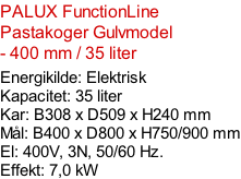 PALUX FunctionLine Pastakoger Gulvmodel - 400 mm / 35 liter   Energikilde: Elektrisk Kapacitet: 35 liter Kar: B308 x D509 x H240 mm Mål: B400 x D800 x H750/900 mm El: 400V, 3N, 50/60 Hz.  Effekt: 7,0 kW