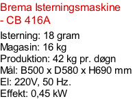 Brema Isterningsmaskine - CB 416A  Isterning: 18 gram Magasin: 16 kg  Produktion: 42 kg pr. døgn Mål: B500 x D580 x H690 mm  El: 220V, 50 Hz.  Effekt: 0,45 kW