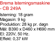 Brema Isterningsmaskine - CB 249A  Isterning: 18 gram Magasin: 9 kg  Produktion: 28 kg pr. døgn Mål: B390 x D460 x H690 mm  El: 220V, 50 Hz.  Effekt: 0,37 kW